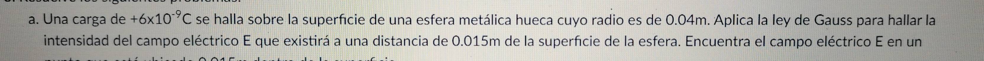 Una carga de +6* 10^(-9)C se halla sobre la superfície de una esfera metálica hueca cuyo radio es de 0.04m. Aplica la ley de Gauss para hallar la 
intensidad del campo eléctrico E que existirá a una distancia de 0.015m de la superfície de la esfera. Encuentra el campo eléctrico E en un