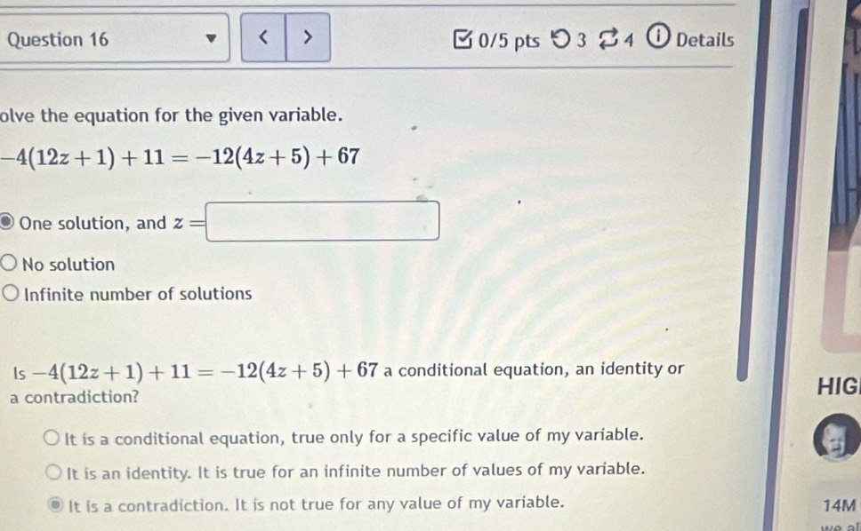 < > 0/5 pts つ3 % 4 ⓘ Details
olve the equation for the given variable.
-4(12z+1)+11=-12(4z+5)+67
One solution, and z=□
No solution
Infinite number of solutions
Is frac  -4(12z+1)+11=-12(4z+5)+67 a conditional equation, an identity or
a contradiction?
HIG
It is a conditional equation, true only for a specific value of my variable.
It is an identity. It is true for an infinite number of values of my variable.
It is a contradiction. It is not true for any value of my variable. 14M
al