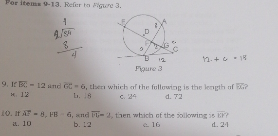 For items 9-13. Refer to Figure 3.
Figure 3
9. If overline BC=12 and overline GC=6 , then which of the following is the length of overline EG a
a. 12 b. 18 c. 24 d. 72
10. If overline AF=8, overline FB=6 , and overline FG=2 , then which of the following is overline EF ?
a. 10 b. 12 c. 16 d. 24