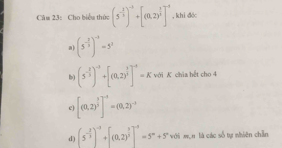 Cho biểu thức (5^(-frac 2)3)^-3+[(0,2)^ 3/5 ]^-5 , khi đó:
a) (5^(-frac 2)3)^-3=5^2
b) (5^(-frac 2)3)^-3+[(0,2)^ 3/5 ]^-5=K với K chia hết cho 4
c) [(0,2)^ 3/5 ]^-5=(0,2)^-3
d) (5^(-frac 2)3)^-3+[(0,2)^ 3/5 ]^-5=5^m+5^n với m,n là các số tự nhiên chẵn