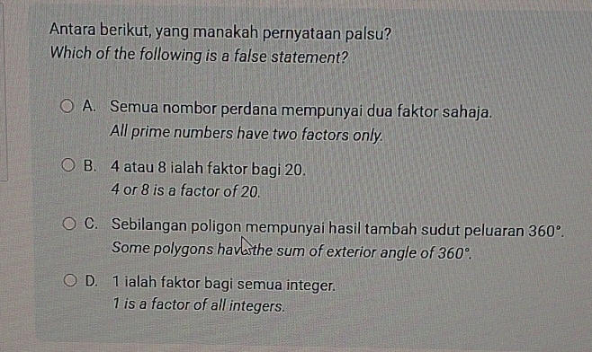 Antara berikut, yang manakah pernyataan palsu?
Which of the following is a false statement?
A. Semua nombor perdana mempunyai dua faktor sahaja.
All prime numbers have two factors only.
B. 4 atau 8 ialah faktor bagi 20.
4 or 8 is a factor of 20.
C. Sebilangan poligon mempunyai hasil tambah sudut peluaran 360°. 
Some polygons hav sthe sum of exterior angle of 360°.
D. 1 ialah faktor bagi semua integer.
1 is a factor of all integers.