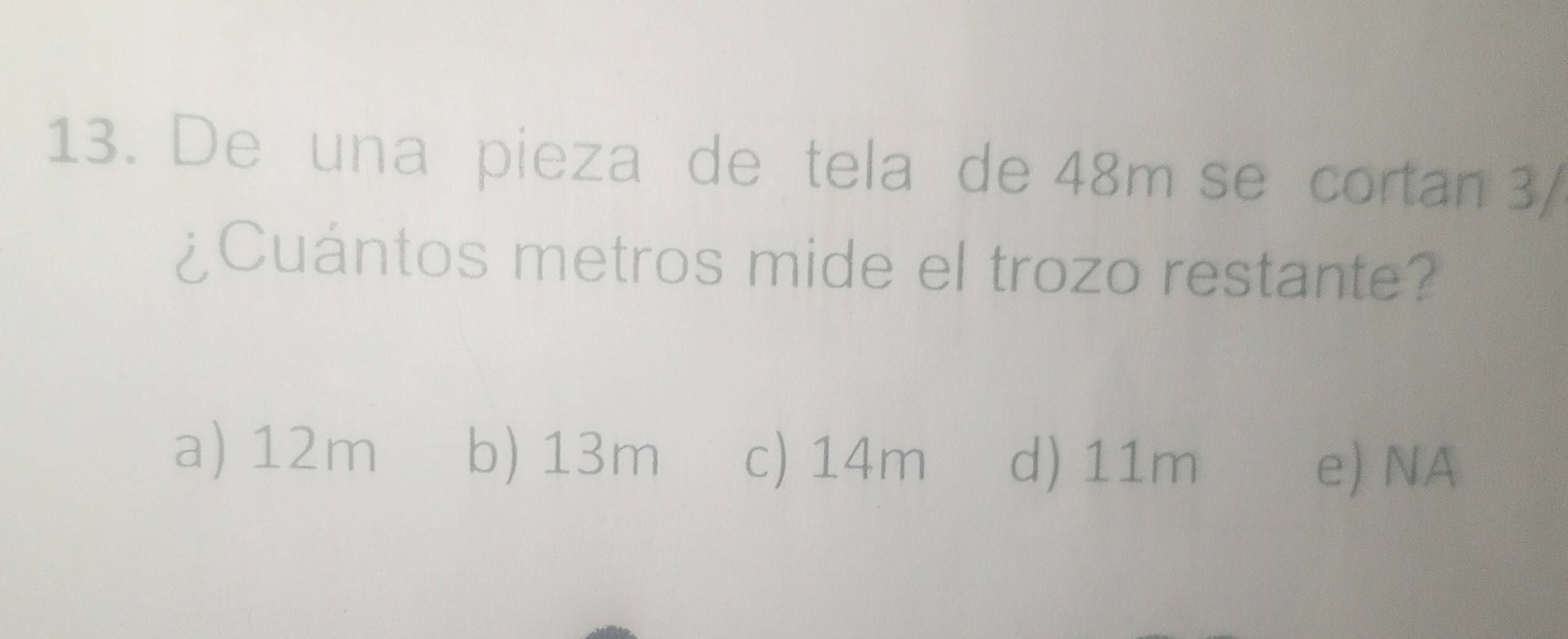 De una pieza de tela de 48m se cortan 3/
¿Cuántos metros mide el trozo restante?
a) 12m b) 13m c) 14m d) 11m
e) NA