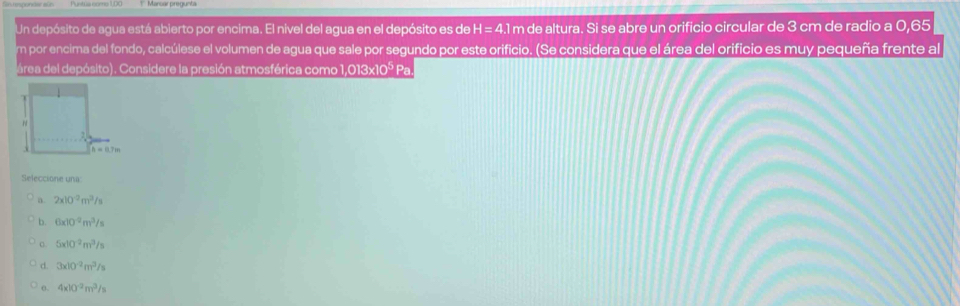 Un depósito de agua está abierto por encima. El nivel del agua en el depósito es de H=4.1r m de altura. Si se abre un orificio circular de 3 cm de radio a 0,65
em por encima del fondo, calcúlese el volumen de agua que sale por segundo por este orificio. (Se considera que el área del orificio es muy pequeña frente al
área del depósito). Considere la presión atmosférica como 1,013x10º Pa
Seleccione una:
a. 2x10^(-2)m^3/s
b. 6* 10^(-2)m^3/s
C. 5x10^(-2)m^3/s
d. 3* 10^(-2)m^3/s
θ. 4x10^(-2)m^3/s