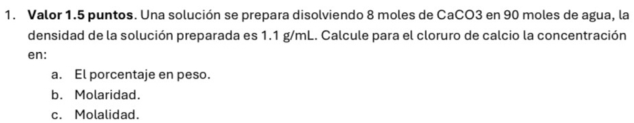 Valor 1.5 puntos. Una solución se prepara disolviendo 8 moles de CaCO3 en 90 moles de agua, la
densidad de la solución preparada es 1.1 g/mL. Calcule para el cloruro de calcio la concentración
en:
a. El porcentaje en peso.
b. Molaridad.
c. Molalidad.