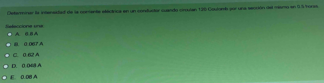 Determinar la intensidad de la corriente eléctrica en un conductor cuando circulan 120 Coulomb por una sección del mismo en 0.5 horas.
Seleccione una:
A. 6.8 A
B. 0.067 A
C. 0.62 A
D. 0.048 A
E. 0.08 A