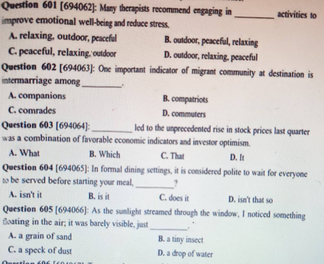 [694062]: Many therapists recommend engaging in _activities to
improve emotional well-being and reduce stress.
A. relaxing, outdoor, peaceful B. outdoor, peaceful, relaxing
C. peaceful, relaxing, outdoor D. outdoor, relaxing, peaceful
Question 602 [694063]: One important indicator of migrant community at destination is
intermarriage among_
.
A. companions B. compatriots
C. comrades
D. commuters
Question 603 [694064]: _led to the unprecedented rise in stock prices last quarter
was a combination of favorable economic indicators and investor optimism.
A. What B. Which C. That D. It
Question 604 [694065]: In formal dining settings, it is considered polite to wait for everyone
t be served before starting your meal, _?
A. isn't it B. is it C. does it D. isn't that so
Question 605 [694066]: As the sunlight streamed through the window, I noticed something
floating in the air; it was barely visible, just
_
A. a grain of sand B. a tiny insect
C. a speck of dust D. a drop of water