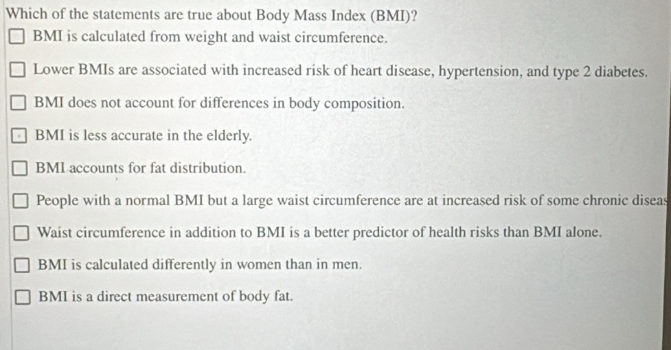 Which of the statements are true about Body Mass Index (BMI)?
BMI is calculated from weight and waist circumference.
Lower BMIs are associated with increased risk of heart disease, hypertension, and type 2 diabetes.
BMI does not account for differences in body composition.
BMI is less accurate in the elderly.
BMI accounts for fat distribution.
People with a normal BMI but a large waist circumference are at increased risk of some chronic diseas
Waist circumference in addition to BMI is a better predictor of health risks than BMI alone.
BMI is calculated differently in women than in men.
BMI is a direct measurement of body fat.