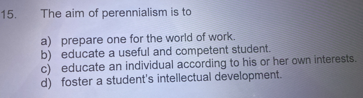 The aim of perennialism is to
a) prepare one for the world of work.
b) educate a useful and competent student.
c) educate an individual according to his or her own interests.
d) foster a student's intellectual development.