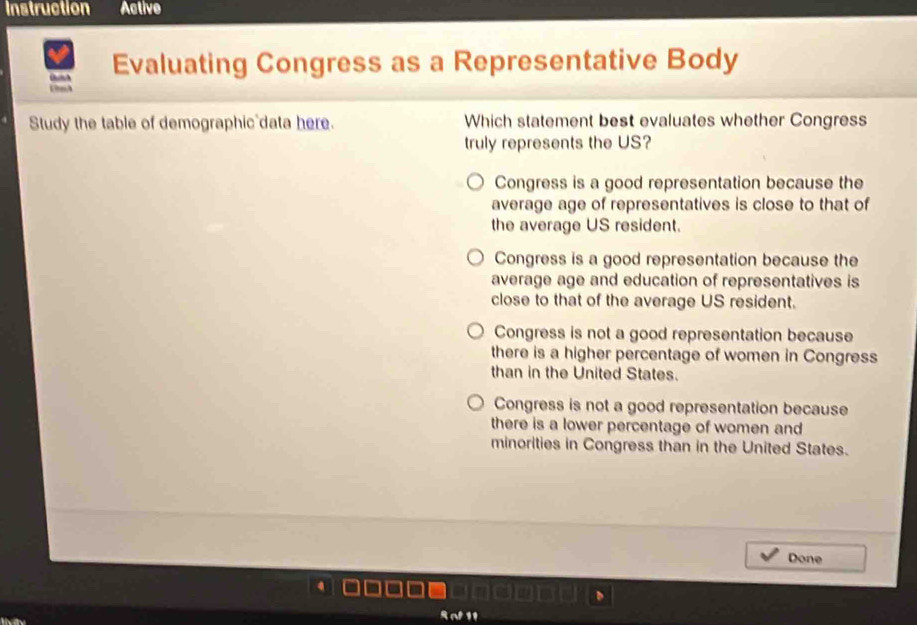 Instruction Active
Evaluating Congress as a Representative Body
UnA
Study the table of demographic data here. Which statement best evaluates whether Congress
truly represents the US?
Congress is a good representation because the
average age of representatives is close to that of
the average US resident.
Congress is a good representation because the
average age and education of representatives is
close to that of the average US resident.
Congress is not a good representation because
there is a higher percentage of women in Congress
than in the United States.
Congress is not a good representation because
there is a lower percentage of women and
minorities in Congress than in the United States.
Done