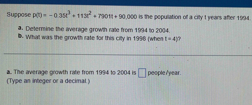 Suppose p(t)=-0.35t^3+113t^2+7901t+90 00 0 is the population of a city t years after 1994. 
a. Determine the average growth rate from 1994 to 2004. 
b. What was the growth rate for this city in 1998 (when t=4) ? 
a. The average growth rate from 1994 to 2004 is □ people/ year. 
(Type an integer or a decimal.)