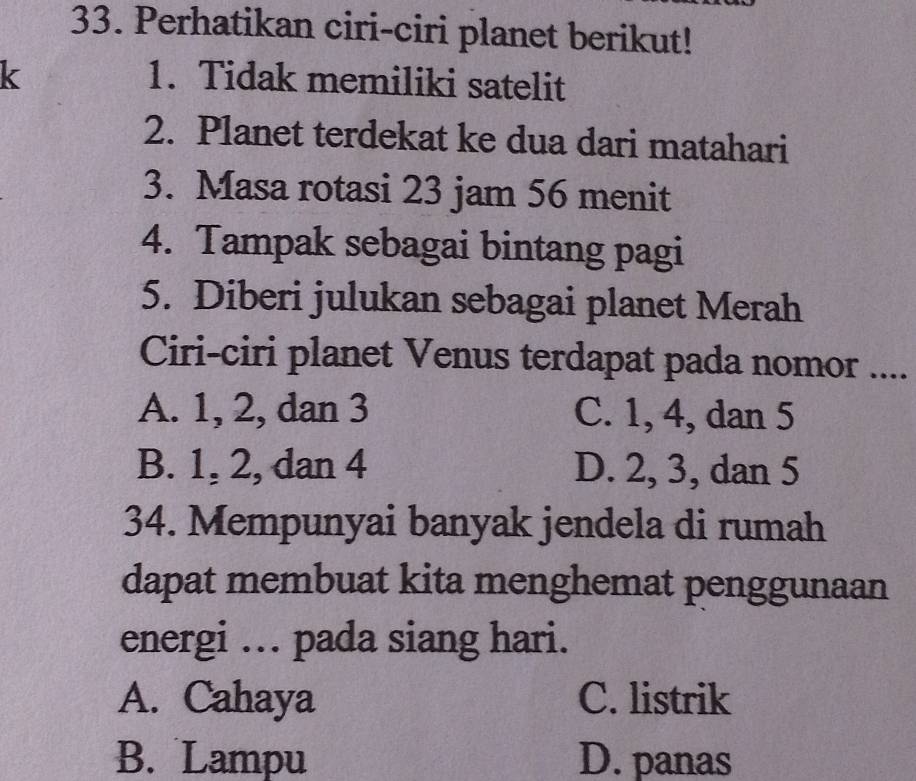 Perhatikan ciri-ciri planet berikut!
k 1. Tidak memiliki satelit
2. Planet terdekat ke dua dari matahari
3. Masa rotasi 23 jam 56 menit
4. Tampak sebagai bintang pagi
5. Diberi julukan sebagai planet Merah
Ciri-ciri planet Venus terdapat pada nomor ....
A. 1, 2, dan 3 C. 1, 4, dan 5
B. 1, 2, dan 4 D. 2, 3, dan 5
34. Mempunyai banyak jendela di rumah
dapat membuat kita menghemat penggunaan
energi ... pada siang hari.
A. Cahaya C. listrik
B. Lampu D. panas