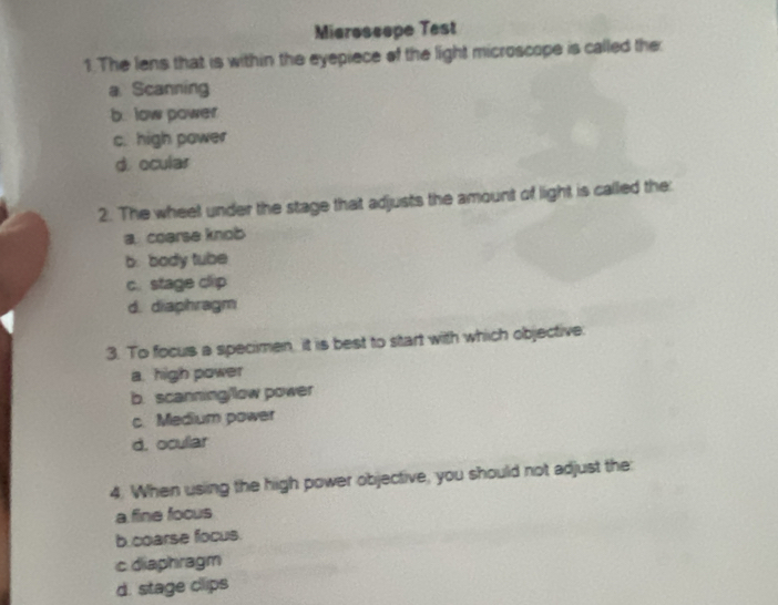 Mieroscope Test
1. The lens that is within the eyepiece of the light microscope is called the:
a. Scanning
b. low power
c. high power
d. ocular
2. The wheet under the stage that adjusts the amount of light is called the:
a. coarse knob
b. body tube
c. stage clip
d. diaphragm
3. To focus a specimen, it is best to start with which objective.
a. high power
b. scanning/low power
c. Medium power
d. ocullar
4. When using the high power objective, you should not adjust the:
a fine focus
b.coarse focus.
c diaphragm
d. stage clips