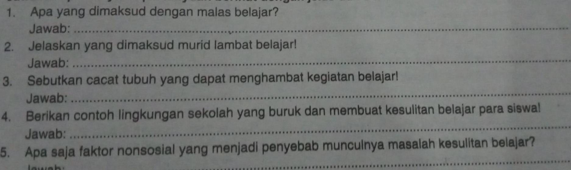 Apa yang dimaksud dengan malas belajar? 
Jawab:_ 
2. Jelaskan yang dimaksud murid lambat belajar! 
Jawab: 
_ 
3. Sebutkan cacat tubuh yang dapat menghambat kegiatan belajar! 
Jawab: 
_ 
4. Berikan contoh lingkungan sekolah yang buruk dan membuat kesulitan belajar para siswal 
Jawab: 
_ 
_ 
5. Apa saja faktor nonsosial yang menjadi penyebab munculnya masalah kesulitan belajar?