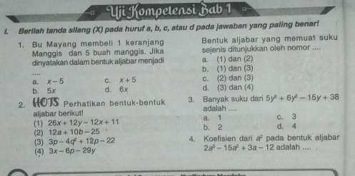 Uji Kompetensi Bab 1
l. Berllah tanda silang (X) pada huruf a, b, c, atau d pada jawaban yang paling benar!
1. Bu Mayang membeli 1 keranjang Bentuk aljabar yang memuat suku
Manggis dan 5 buah manggis. Jika sejenis ditunjukkan oleh nomor ....
dinyatakan dalam bentuk aljabar menjadi a. (1) dan (2)
_
b. (1) dan (3)
a. x-5 C. x+5 c. (2) dan (3)
b. 5x d. 6x d. (3) dan (4)
5y^3+6y^2-15y+38
2. HOTS Perhatikan bentuk-bentuk 3. Banyak suku dari adalah ....
aljabar berikut! c. 3
(1) 26x+12y-12x+11 b. 2 a. 1 d. 4
(2) 12a+10b-25 4. Koefisien dari a^2 pada bentuk aljabar
(3) 3p-4q^2+12p-22
(4) 3x-6p-29y 2a^3-15a^2+3a-12 adalah .... .