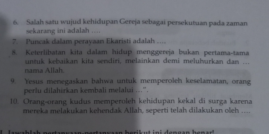 Salah satu wujud kehidupan Gereja sebagai persekutuan pada zaman 
sekarang ini adalah ... 
7. Puncak dalam perayaan Ekaristi adalah ….. 
8. Keterlibatan kita dalam hidup menggereja bukan pertama-tama 
untuk kebaikan kita sendiri, melainkan demi meluhurkan dan ... 
nama Allah. 
9. Yesus menegaskan bahwa untuk memperoleh keselamatan, orang 
perlu dilahirkan kembali melalui …..”. 
10. Orang-orang kudus memperoleh kehidupan kekal di surga karena 
mereka melakukan kehendak Allah, seperti telah dilakukan oleh …... 
e n v aan nertanvaan berik ut in i dengan be n a r