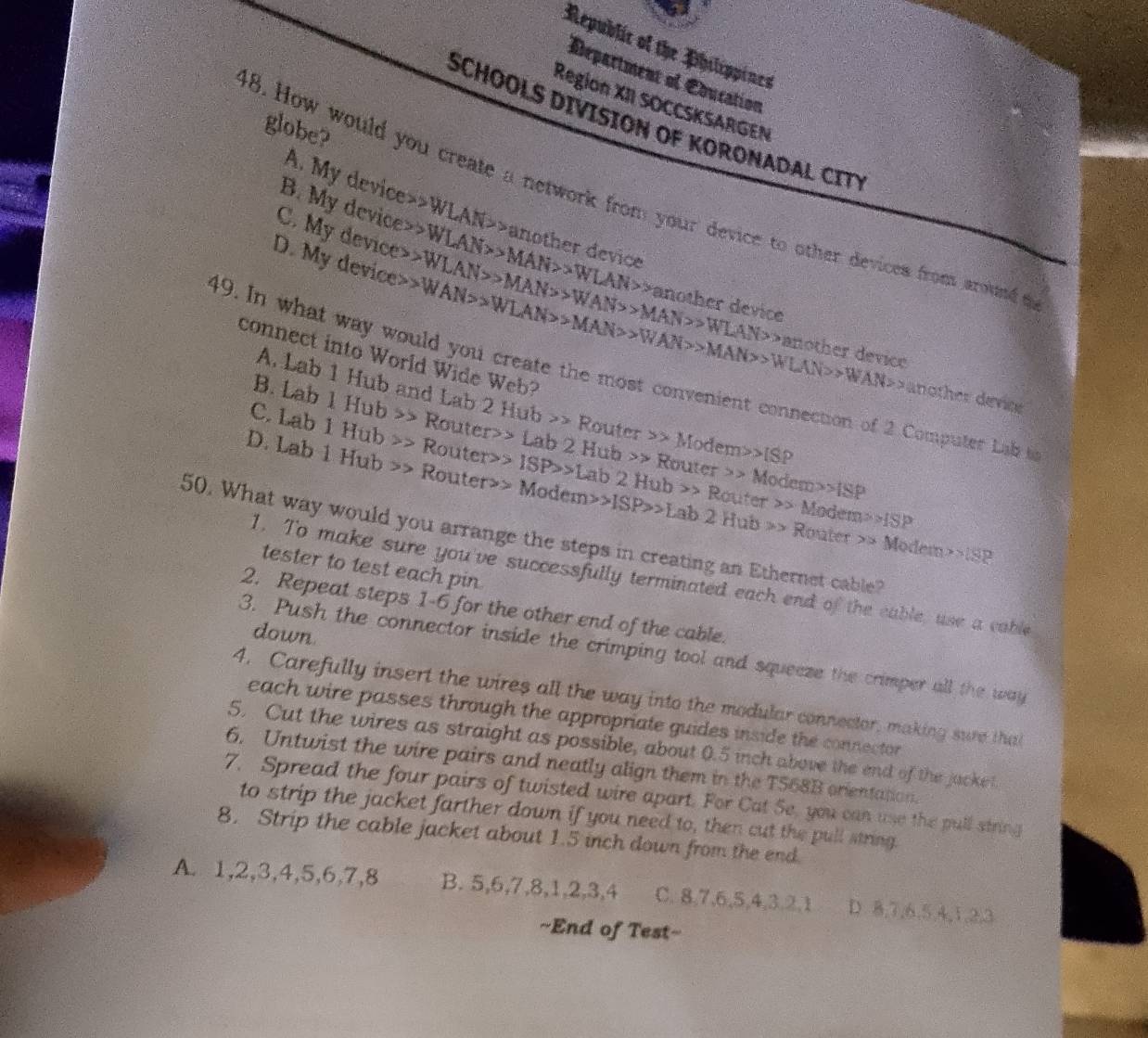 Republic of the Philippines
Départment of Coucation
Region XII SOCCSKSARGEN
SCHOOLS DIVISION OF KORONADAL C
globe?
A. My device WLAN>>a
48. How would you create a network from your device to other devices from around
B. My device> WLAN>>MAN>>WLAN> another device
C. My device>
D. My device> WAN>>WLAN>>MAN>>WAN>MAN>WLAN>WAN>WAN>WAN>WAN>>WAN>>WAN>>WAN>>>WAN> WLAN>>MAN>>WAN>>MAN>WLAN>MLAN>anot another device
her device
connect into World Wide Web?
49. In what way would you create the most convenient connection of 2 Computer Lab 
another device
A. Lab 1 Hub and Lab 2 Hub >> Router Modem>>IS D
B. Lab 1Hub Router>> Lab 21 Hu
C. Lab 1Hub Router> ISP>Lab2Hub>Pouter b>> R
D. Lab 1Hub Router Modem>ISP>Lab2Hub>>
outer M oden ISP
Modem>>ISP
50. What way would you arrange the steps in creating an Ethernet cable? Router
Modetn>1SP
tester to test each pin
1. To make sure you've successfully terminated each end of the cable, use a cable
2. Repeat steps 1-6 for the other end of the cable.
down
3. Push the connector inside the crimping tool and squeeze the crimper all the way
4. Carefully insert the wires all the way into the modular connector, making sure that
each wire passes through the appropriate guides inside the connector 
5. Cut the wires as straight as possible, about 0.5 inch above the end of the jacket.
6. Untwist the wire pairs and neatly align them in the T568B orientation.
7. Spread the four pairs of twisted wire apart. For Cat Se, you can use the pull string
to strip the jacket farther down if you need to, then cut the pull string.
8. Strip the cable jacket about 1.5 inch down from the end
A. 1,2,3,4,5,6,7,8 B. 5,6,7,8,1,2,3,4 C. 8,7,6,5,4,3,2,1 D. 8,7,6,5,4,1,2,3
==End of Test=