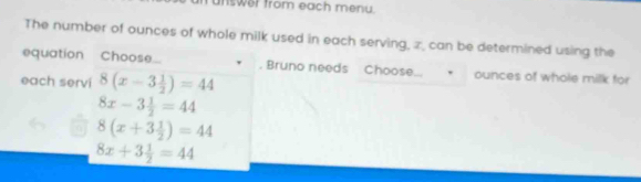 rnswer from each menu.
The number of ounces of whole milk used in each serving, z, can be determined using the
equation Choos... Bruno needs Choose... ounces of whole milk for
each servi 8(x-3 1/2 )=44
8x-3 1/2 =44
8(x+3 1/2 )=44
8x+3 1/2 =44