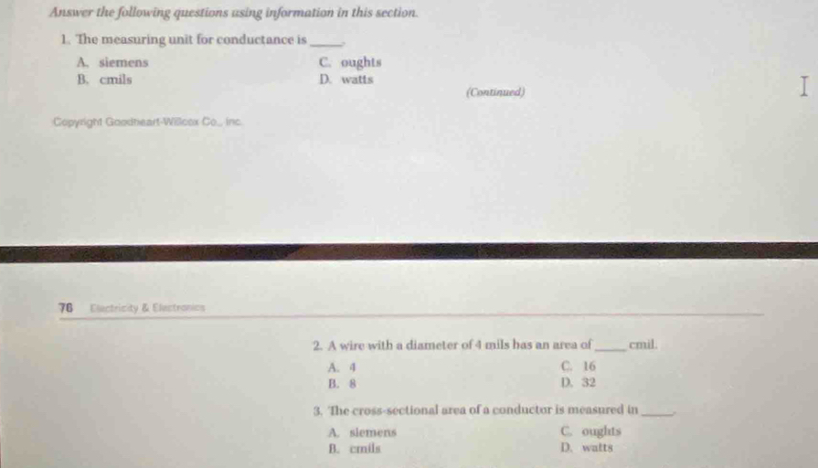 Answer the following questions using information in this section.
1. The measuring unit for conductance is_
A. siemens C. oughts
B. cmils D. watts
(Continued)
I
Copyright Goodheart-Willcex Co.., inc.
76 Electricity & Electronics
2. A wire with a diameter of 4 mils has an area of _cmil.
A. 4 C. 16
B. 8 D. 32
3. The cross-sectional area of a conductor is measured in_ .
A. slemens C. oughts
B. cmils D. wafts