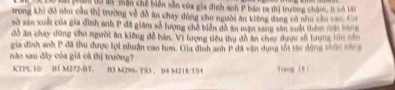 Lự Lai phẩm đ3 ăn mẫn chế biển sẵn của gia đình anh P bản ra thị trường chôm, It có 18
trong khi đó nhu cầu thị trường về đồ ăn chay dùng cho người ăn kiếng đang cơ nhu cầu cao, Cơ 
sở sản xuất của gia đình anh P đã giám số lượng chế biển đồ an mạn sang sân xuất thêm mặt bang 
đổ ăn chay dùng cho người ăn kiếng đổ bản. Vì lượng tiêu thụ đồ ăn chay dược số hượng lớn năn 
gia đình anh P đã thu được lợi nhuận cao hơn. Gia đinh anh P đã vận dụng tối lảc dộng shùg ngng 
nào sau đây của giả cả thị trường? 
KTPL 10 B1 M272-BT, B3 M296 - T83、 B4 M21B/T54 Trang 18 /