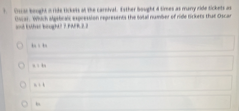 ?. Oscar bought A ride tickets at the carnival. Esther bought 4 times as many ride tickets as
Oscar. Which algebraic expression represents the total number of ride tickets that Oscar
and Esther bought? 7.PAFR.2.2
4n+4n
n+4n
a+4