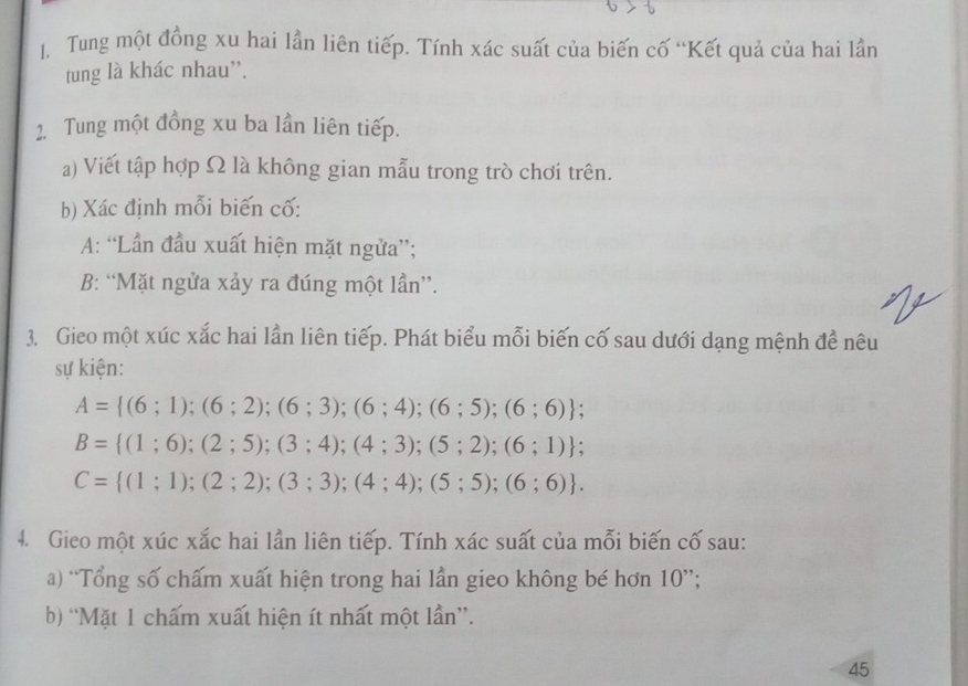 Tung một đồng xu hai lần liên tiếp. Tính xác suất của biến cố “Kết quả của hai lần 
tung là khác nhau''. 
2. Tung một đồng xu ba lần liên tiếp. 
a) Viết tập hợp Ω là không gian mẫu trong trò chơi trên. 
b) Xác định mỗi biến cố: 
A: “Lần đầu xuất hiện mặt ngửa”; 
B: “Mặt ngửa xảy ra đúng một lần”. 
3. Gieo một xúc xắc hai lần liên tiếp. Phát biểu mỗi biến cố sau dưới dạng mệnh đề nêu 
sự kiện:
A= (6;1);(6;2);(6;3);(6;4);(6;5);(6;6);
B= (1;6);(2;5);(3;4);(4;3);(5;2);(6;1);
C= (1;1);(2;2);(3;3);(4;4);(5;5);(6;6). 
4. Gieo một xúc xắc hai lần liên tiếp. Tính xác suất của mỗi biến cố sau: 
a) “Tổng số chấm xuất hiện trong hai lần gieo không bé hơn 10 ”; 
b) “Mặt 1 chấm xuất hiện ít nhất một lần”. 
45