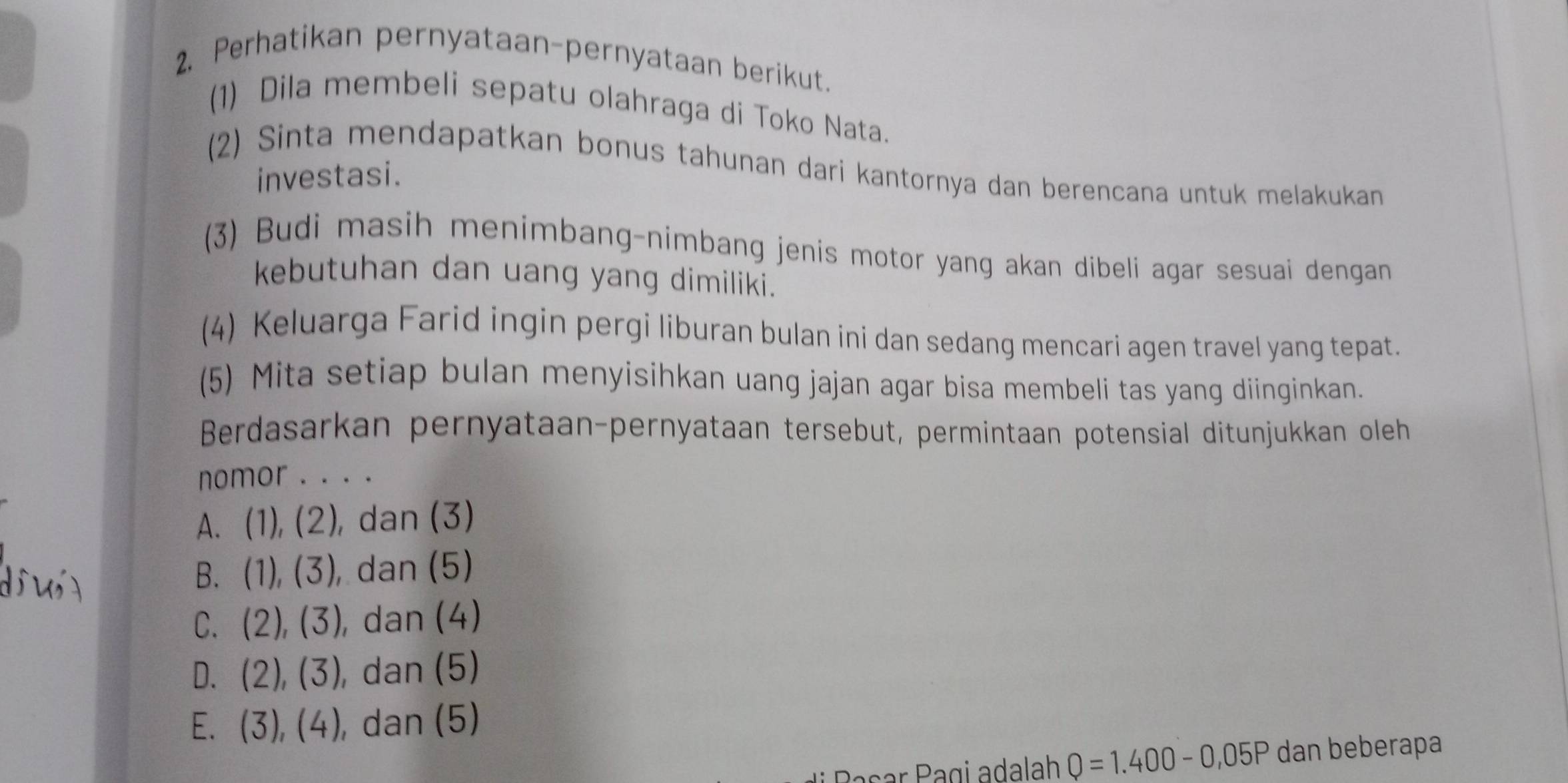 Perhatikan pernyataan-pernyataan berikut.
(1) Dila membeli sepatu olahraga di Toko Nata.
(2) Sinta mendapatkan bonus tahunan dari kantornya dan berencana untuk melakukan 
investasi.
(3) Budi masih menimbang-nimbang jenis motor yang akan dibeli agar sesuai dengan 
kebutuhan dan uang yang dimiliki.
(4) Keluarga Farid ingin pergi liburan bulan ini dan sedang mencari agen travel yang tepat.
(5) Mita setiap bulan menyisihkan uang jajan agar bisa membeli tas yang diinginkan.
Berdasarkan pernyataan-pernyataan tersebut, permintaan potensial ditunjukkan oleh
nomor . . . .
A. (1),(2) , dan (3)
B. (1),(3) , dan (5)
C. (2),(3) , dan (4)
D. (2),(3) , dan (5)
E. (3),(4) , dan (5)
r Pagi adalah Q=1.400-0,05P dan beberapa