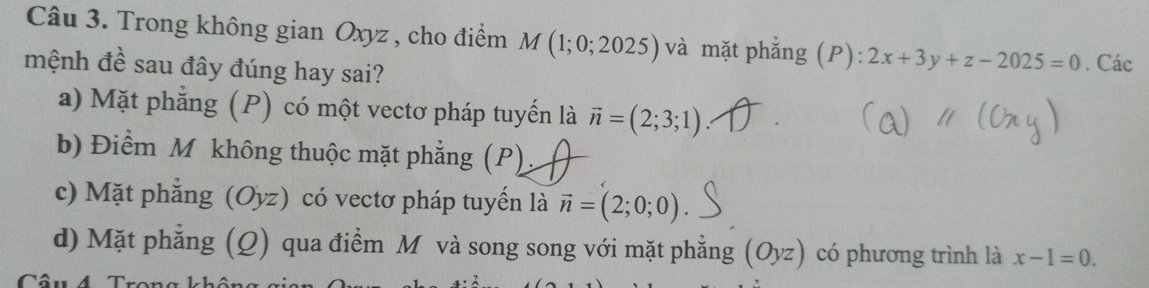 Trong không gian Oxyz , cho điểm M(1;0;2025) và mặt phẳng (P): 2x+3y+z-2025=0
mệnh đề sau đây đúng hay sai? . Các
a) Mặt phẳng (P) có một vectơ pháp tuyến là vector n=(2;3;1)
b) Điểm M không thuộc mặt phẳng (P)
c) Mặt phẳng (Oyz) có vectơ pháp tuyến là vector n=(2;0;0)
d) Mặt phẳng (Q) qua điểm M và song song với mặt phẳng (Oyz) có phương trình là x-1=0.