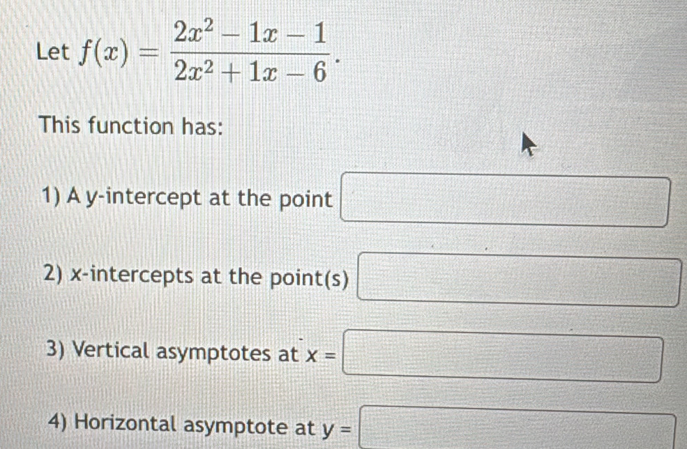 Let f(x)= (2x^2-1x-1)/2x^2+1x-6 . 
This function has: 
1) A y-intercept at the point □
2) x-intercepts at the point(s) □
3) Vertical asymptotes at x=□
4) Horizontal asymptote at y=□