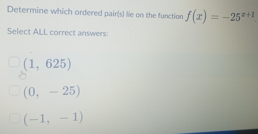 Determine which ordered pair(s) lie on the function f(x)=-25^(x+1). 
Select ALL correct answers:
(1,625)
(0,-25)
(-1,-1)