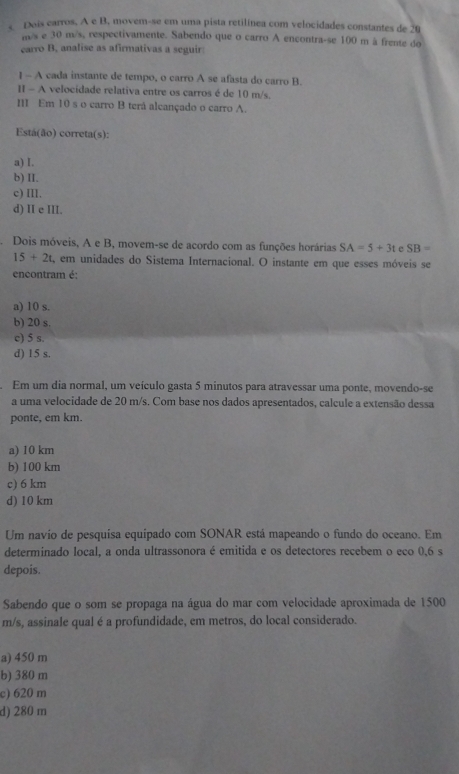 Dois carros. A e B, movem-se em uma pista retilínea com velocidades constantes de 20
m/s e 30 m/s, respectivamente. Sabendo que o carro A encontra-se 100 m à frente do
carro B, analise as afirmativas a seguir
] - A cada instante de tempo, o carro A se afasta do carro B.
I - A velocidade relativa entre os carros é de 10 m/s.
I Em 10 s o carro B terå alcançado o carro A.
Está(ão) correta(s):
a) I.
b) II.
c) III.
d) II e III.
Dois móveis, A e B, movem-se de acordo com as funções horárias SA=5+3t e SB=
15+2t , em unidades do Sistema Internacional. O instante em que esses móveis se
encontram é:
a) 10 s.
b) 20 s.
c) 5 s.
d) 15 s.
Em um dia normal, um veículo gasta 5 minutos para atravessar uma ponte, movendo-se
a uma velocidade de 20 m/s. Com base nos dados apresentados, calcule a extensão dessa
ponte, em km.
a) 10 km
b) 100 km
c) 6 km
d) 10 km
Um navio de pesquisa equipado com SONAR está mapeando o fundo do oceano. Em
determinado local, a onda ultrassonora é emitida e os detectores recebem o eco 0,6 s
depois.
Sabendo que o som se propaga na água do mar com velocidade aproximada de 1500
m/s, assinale qual é a profundidade, em metros, do local considerado.
a) 450 m
b) 380 m
c) 620 m
d) 280 m