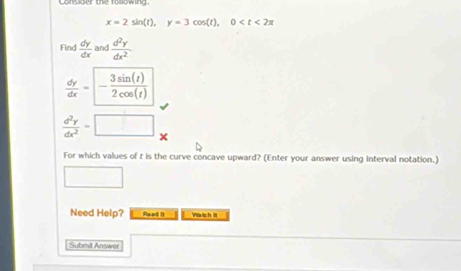 Consider the following.
x=2sin (t), y=3cos (t), 0
Find  dy/dx  and  d^2y/dx^2 .
 dy/dx =- 3sin (t)/2cos (t) 
 d^2y/dx^2 =□ × 
For which values of t is the curve concave upward? (Enter your answer using interval notation.) 
□  
Need Help? Read It Watch It 
Submit Answer