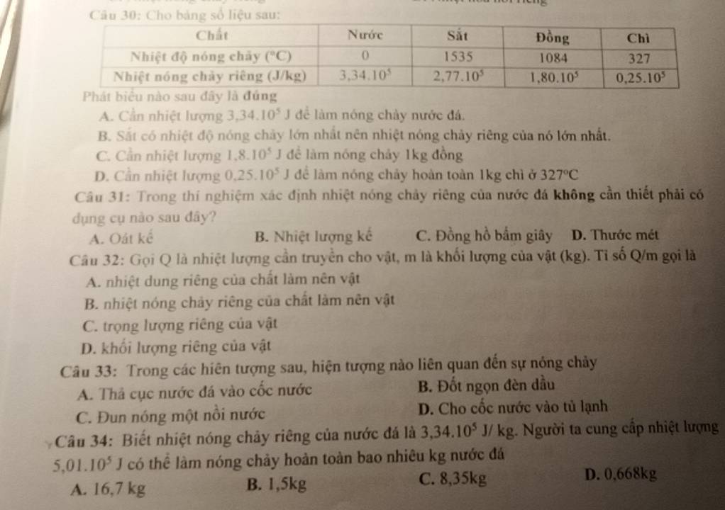 Cho bảng số liệu sau:
A. Cần nhiệt lượng 3,34.10^5J để làm nóng chảy nước đá.
B. Sắt có nhiệt độ nóng chảy lớn nhất nên nhiệt nóng chảy riêng của nó lớn nhất.
C. Cần nhiệt lượng 1.8.10^5 J để làm nóng chảy 1kg đồng
D. Cần nhiệt lượng 0.25.10^5 J để làm nóng chảy hoàn toàn 1kg chì ở 327°C
Câu 31: Trong thí nghiệm xác định nhiệt nóng chảy riêng của nước đá không cần thiết phải có
dụng cụ nào sau đây?
A. Oát kể B. Nhiệt lượng kế C. Đồng hồ bắm giây D. Thước mét
Câu 32: Gọi Q là nhiệt lượng cần truyền cho vật, m là khối lượng của vật (kg). Tỉ số Q/m gọi là
A. nhiệt dung riêng của chất làm nên vật
B. nhiệt nóng chảy riêng của chất làm nên vật
C. trọng lượng riêng của vật
D. khối lượng riêng của vật
Câu 33: Trong các hiên tượng sau, hiện tượng nào liên quan đến sự nóng chảy
A. Thả cục nước đá vào cốc nước B. Đốt ngọn đèn dầu
C. Đun nóng một nổi nước D. Cho cốc nước vào tủ lạnh
Câu 34: Biết nhiệt nóng chảy riêng của nước đá là 3,34.10^5J/kg 1. Người ta cung cấp nhiệt lượng
5,01.10^5J có thể làm nóng chảy hoàn toàn bao nhiêu kg nước đá
A. 16,7 kg B. 1,5kg C. 8,35kg
D. 0,668kg