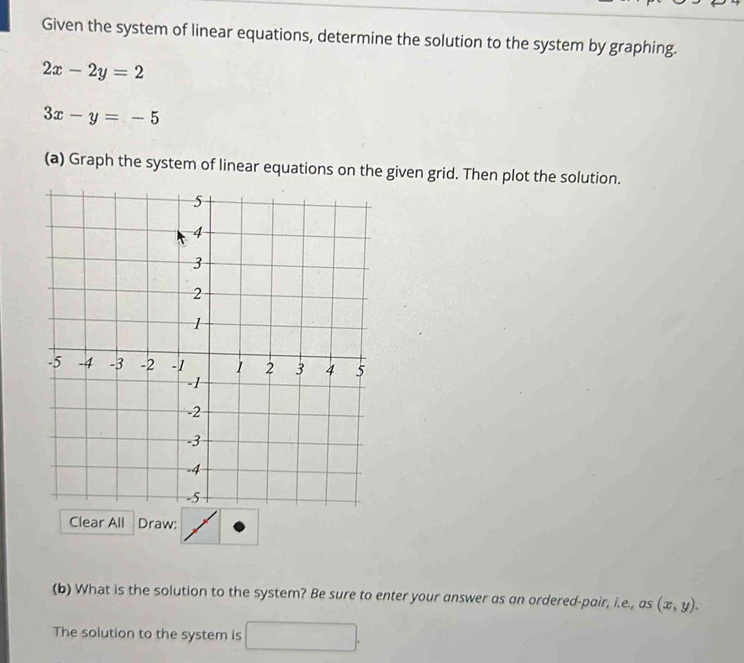 Given the system of linear equations, determine the solution to the system by graphing.
2x-2y=2
3x-y=-5
(a) Graph the system of linear equations on the given grid. Then plot the solution.
Clear All Draw:
(b) What is the solution to the system? Be sure to enter your answer as an ordered-pair, i.e., as (x,y). 
The solution to the system is