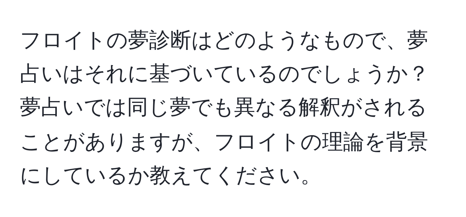 フロイトの夢診断はどのようなもので、夢占いはそれに基づいているのでしょうか？夢占いでは同じ夢でも異なる解釈がされることがありますが、フロイトの理論を背景にしているか教えてください。