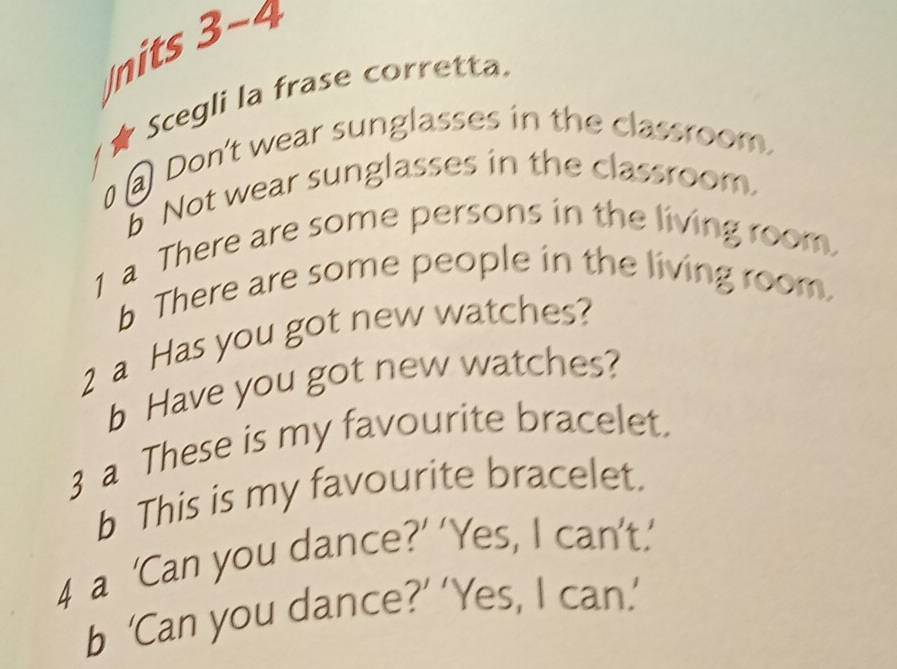 nits 3-4 
Scegli la frase corretta. 
Don't wear sunglasses in the classroom. 
Not wear sunglasses in the classroom. 
1 a There are some persons in the living room 
b There are some people in the living room. 
2 a Has you got new watches? 
b Have you got new watches? 
3 a These is my favourite bracelet. 
b This is my favourite bracelet. 
4 a ‘Can you dance?’ ‘Yes, I can’t.’ 
b ‘Can you dance?’ ‘Yes, I can.’