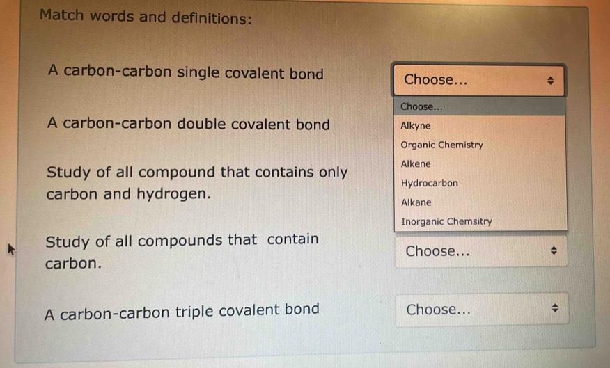 Match words and definitions:
A carbon-carbon single covalent bond Choose...
Choose...
A carbon-carbon double covalent bond Alkyne
Organic Chemistry
Study of all compound that contains only Alkene
Hydrocarbon
carbon and hydrogen.
Alkane
Inorganic Chemsitry
Study of all compounds that contain
Choose...
carbon.
A carbon-carbon triple covalent bond Choose...