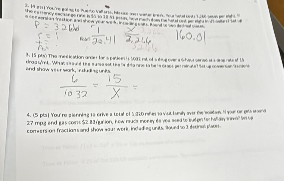 You're going to Puerto Vallarta, Mexico over winter break. Your hotel costs 3.266 besos per night. I 
the currency exchange rate is $1 to 20.41 pesos, how much does the hotel cost per night in US dollars? Set up 
a conversion fraction and show your work, including units. Round to two decimal places. 
3. (5 pts) The medication order for a patient is 1032 mL of a drug over a 6-hour period at a drop rate of 15
drops/mL. What should the nurse set the IV drip rate to be in drops per minute? Set up conversion fractions 
and show your work, including units. 
4. (5 pts) You're planning to drive a total of 1,020 miles to visit family over the holidays. If your car gets around
27 mpg and gas costs $2.83/gallon, how much money do you need to budget for holiday travel? Set up 
conversion fractions and show your work, including units. Round to 2 decimal places.