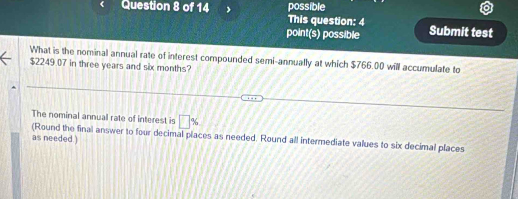 possible 
This question: 4 
point(s) possible 
Submit test 
What is the nominal annual rate of interest compounded semi-annually at which $766.00 will accumulate to
$2249.07 in three years and six months? 
The nominal annual rate of interest is □ %. 
(Round the final answer to four decimal places as needed. Round all intermediate values to six decimal places 
as needed.)