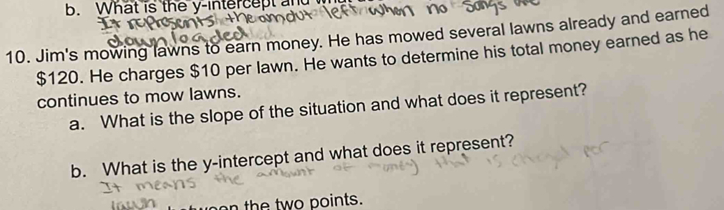 What is the y-intercept an 
10. Jim's mowing lawns to earn money. He has mowed several lawns already and earned
$120. He charges $10 per lawn. He wants to determine his total money earned as he 
continues to mow lawns. 
a. What is the slope of the situation and what does it represent? 
b. What is the y-intercept and what does it represent? 
n the two points.