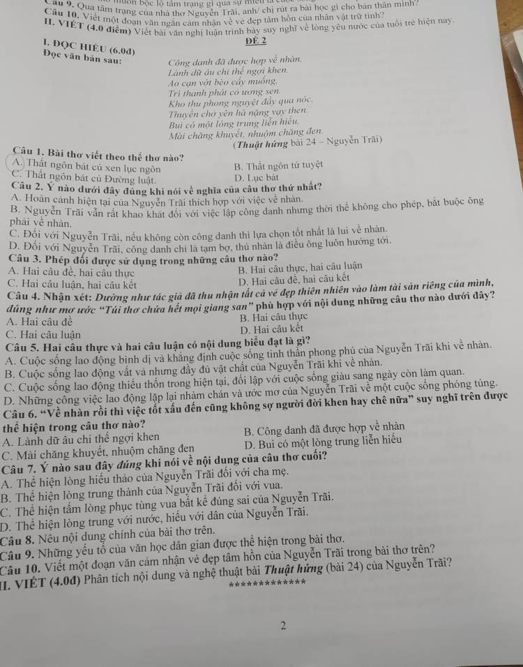 bôn bộc lộ tâm trạng gì qua sự miết lc
Câu 9. Qua tâm trạng của nhà thơ Nguyễn Trãi, anh/ chị rút ra bài học gi cho bản thân mình:
Câu 10, Viết một đoạn văn ngắn cảm nhân về vé đẹp tâm hồn của nhân vật trữ tình
II. VIÊT (4,0 điểm) Viết bài văn nghị luận trình bảy suy nghĩ về lòng yêu nước của tuổi trẻ hiện nay
DE 2
I. ĐQC HIÉU (6.0d)
Đọc văn bản sau:  Công danh đã được hợp về nhàn,
Lành dữ âu chi thế ngợi khen.
Ao cạn vớt bèo cầy muồng,
Trì thanh phát có ương sen
Kho thu phong nguyệt đây qua nóc.
Thuyền chớ yên hà nặng vạy then
Bui có một lỏng trung liễn hiếu,
Mài chăng khuyết, nhuộm chăng đen.
(Thuật hứng bài 24 - Nguyễn Trãi)
Câu 1. Bài thơ viết theo thể thơ nào?
A. Thất ngôn bát cú xen lục ngôn
B. Thất ngôn tứ tuyệt
C. Thất ngôn bát củ Đường luật.
D. Lục bát
Câu 2. Y nào dưới đây đúng khi nói về nghĩa của câu thơ thứ nhất?
A. Hoàn cảnh hiện tại của Nguyễn Trài thích hợp với việc về nhàn.
B. Nguyễn Trãi vẫn rất khao khát đối với việc lập công danh nhưng thời thể không cho phép, bắt buộc ông
phải về nhàn,
C. Đối với Nguyễn Trãi, nếu không còn công danh thì lựa chọn tốt nhất là lui về nhàn.
D. Đối với Nguyễn Trãi, công danh chỉ là tam bợ, thủ nhân là điều ông luôn hướng tới.
Câu 3. Phép đối được sử dụng trong những câu thơ nào?
A. Hai câu đề, hai câu thực
B. Hai câu thực, hai câu luận
C. Hai câu luận, hai câu kết
D. Hai câu đề, hai câu kết
Câu 4. Nhận xét: Dường như tác giả đã thu nhận tất cả về đẹp thiên nhiên vào làm tài săn riêng của mình,
dúng như mơ ước “Túi thơ chứa hết mọi giang san” phù hợp với nội dung những câu thơ nào dưới đây?
A. Hai câu đề B. Hai câu thực
C. Hai câu luận D. Hai câu kết
Câu 5. Hai câu thực và hai câu luận có nội dung biểu đạt là gì?
A. Cuộc sống lao động bình dị và khẳng định cuộc sống tinh thằn phong phú của Nguyễn Trãi khi về nhàn.
B. Cuộc sống lao động vất và nhưng đầy dủ vật chất của Nguyễn Trãi khi về nhân.
C. Cuộc sống lao động thiếu thốn trong hiện tại, đối lập với cuộc sống giàu sang ngày còn làm quan.
D. Những công việc lao động lặp lại nhàm chán và ước mơ của Nguyễn Trãi về một cuộc sống phóng túng.
Câu 6. “Về nhàn rồi thì việc tốt xấu đến cũng không sợ người đời khen hay chê nữa” suy nghĩ trên được
thể hiện trong câu thơ nào?
A. Lành dữ âu chi thể ngợi khen B. Công danh đã được hợp về nhàn
C. Mài chăng khuyết, nhuộm chăng đen D. Bui có một lòng trung liễn hiểu
Câu 7. Ý nào sau đây đúng khi nói về nội dung của câu thơ cuối?
A. Thể hiện lòng hiếu thảo của Nguyễn Trãi đối với cha mẹ.
B. Thể hiện lòng trung thành của Nguyễn Trãi đối với vua.
C. Thể hiện tấm lòng phục tùng vua bắt kể đúng sai của Nguyễn Trãi.
D. Thể hiện lòng trung với nước, hiểu với dân của Nguyễn Trãi.
Câu 8. Nêu nội dung chính của bài thơ trên.
Câu 9. Những yếu tố của văn học dân gian được thể hiện trong bài thơ.
Câu 10. Viết một đoạn văn cảm nhận vẻ đẹp tâm hồn của Nguyễn Trãi trong bài thơ trên?
I. VIÉT (4.0đ) Phân tích nội dung và nghệ thuật bài Thuật hứng (bài 24) của Nguyễn Trãi?
2