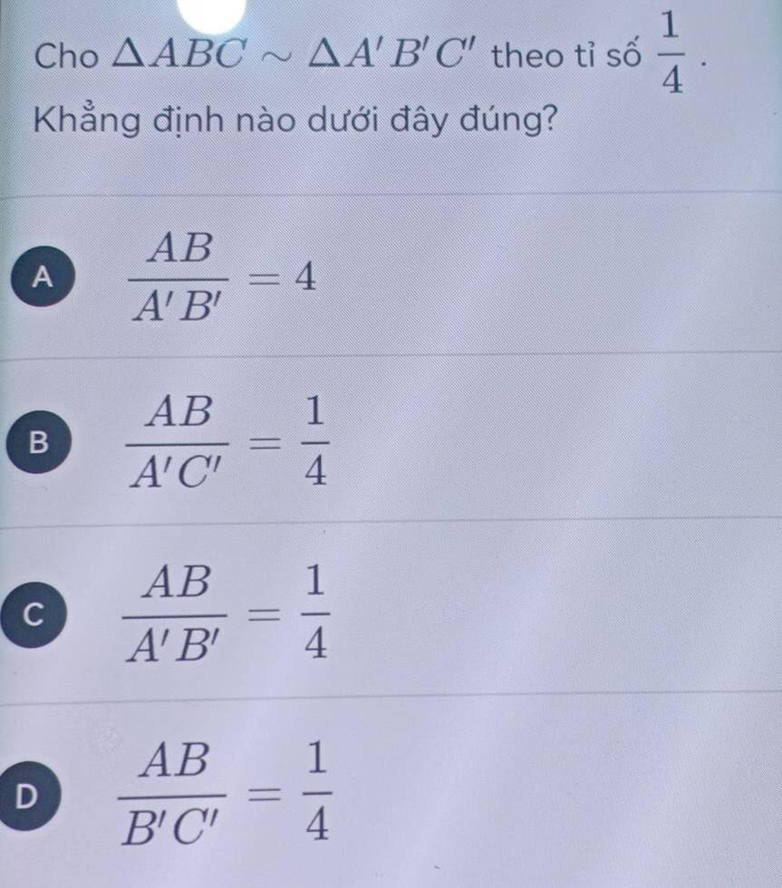 Cho △ ABCsim △ A'B'C' theo tỉ số  1/4 . 
Khẳng định nào dưới đây đúng?
A  AB/A'B' =4
B  AB/A'C' = 1/4 
C  AB/A'B' = 1/4 
D  AB/B'C' = 1/4 