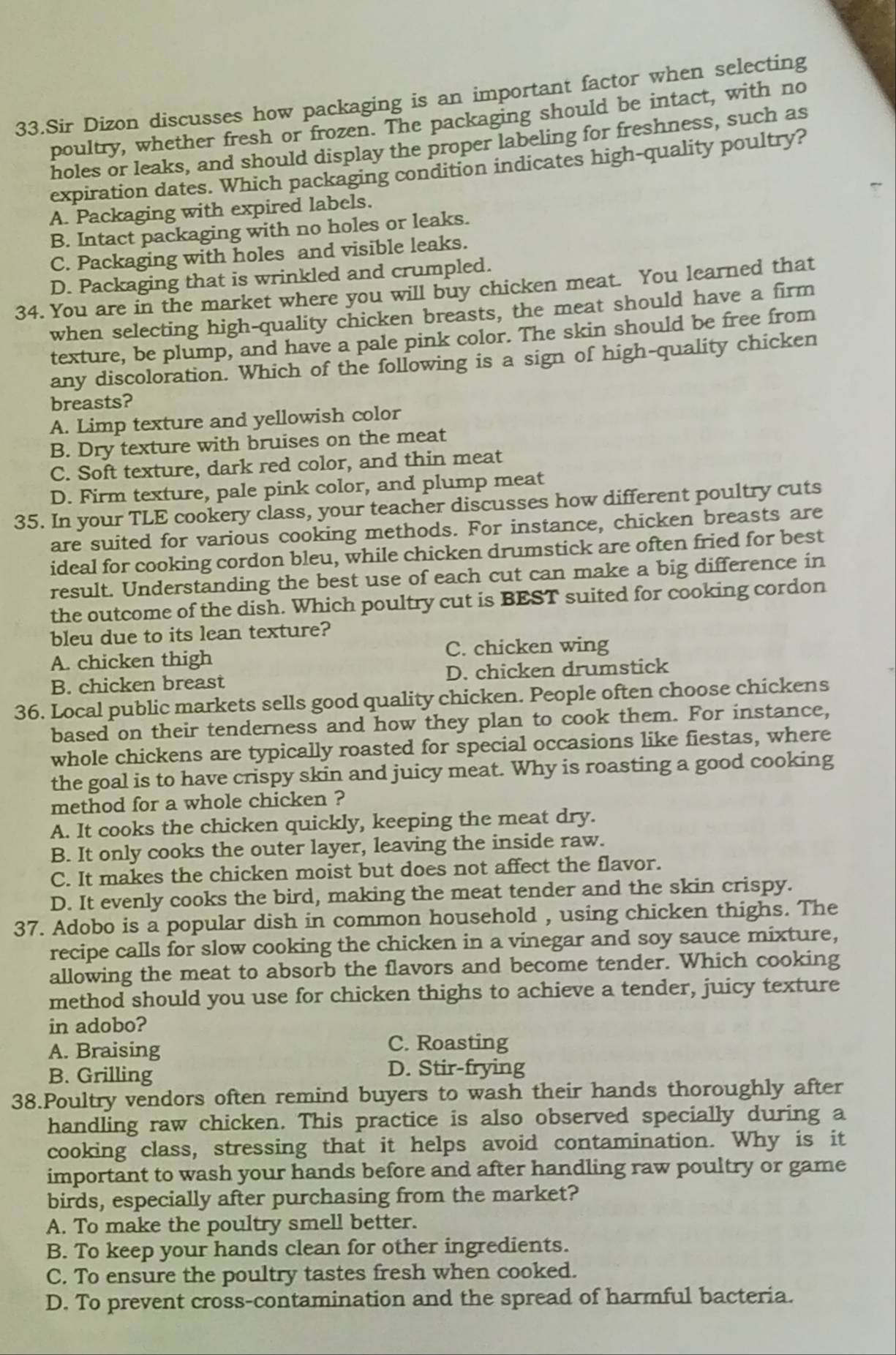 Sir Dizon discusses how packaging is an important factor when selecting
poultry, whether fresh or frozen. The packaging should be intact, with no
holes or leaks, and should display the proper labeling for freshness, such as
expiration dates. Which packaging condition indicates high-quality poultry?
A. Packaging with expired labels.
B. Intact packaging with no holes or leaks.
C. Packaging with holes and visible leaks.
D. Packaging that is wrinkled and crumpled.
34. You are in the market where you will buy chicken meat. You learned that
when selecting high-quality chicken breasts, the meat should have a firm
texture, be plump, and have a pale pink color. The skin should be free from
any discoloration. Which of the following is a sign of high-quality chicken
breasts?
A. Limp texture and yellowish color
B. Dry texture with bruises on the meat
C. Soft texture, dark red color, and thin meat
D. Firm texture, pale pink color, and plump meat
35. In your TLE cookery class, your teacher discusses how different poultry cuts
are suited for various cooking methods. For instance, chicken breasts are
ideal for cooking cordon bleu, while chicken drumstick are often fried for best
result. Understanding the best use of each cut can make a big difference in
the outcome of the dish. Which poultry cut is BEST suited for cooking cordon
bleu due to its lean texture?
A. chicken thigh C. chicken wing
B. chicken breast D. chicken drumstick
36. Local public markets sells good quality chicken. People often choose chickens
based on their tenderness and how they plan to cook them. For instance,
whole chickens are typically roasted for special occasions like fiestas, where
the goal is to have crispy skin and juicy meat. Why is roasting a good cooking
method for a whole chicken ?
A. It cooks the chicken quickly, keeping the meat dry.
B. It only cooks the outer layer, leaving the inside raw.
C. It makes the chicken moist but does not affect the flavor.
D. It evenly cooks the bird, making the meat tender and the skin crispy.
37. Adobo is a popular dish in common household , using chicken thighs. The
recipe calls for slow cooking the chicken in a vinegar and soy sauce mixture,
allowing the meat to absorb the flavors and become tender. Which cooking
method should you use for chicken thighs to achieve a tender, juicy texture
in adobo?
A. Braising C. Roasting
B. Grilling
D. Stir-frying
38.Poultry vendors often remind buyers to wash their hands thoroughly after
handling raw chicken. This practice is also observed specially during a
cooking class, stressing that it helps avoid contamination. Why is it
important to wash your hands before and after handling raw poultry or game
birds, especially after purchasing from the market?
A. To make the poultry smell better.
B. To keep your hands clean for other ingredients.
C. To ensure the poultry tastes fresh when cooked.
D. To prevent cross-contamination and the spread of harmful bacteria.