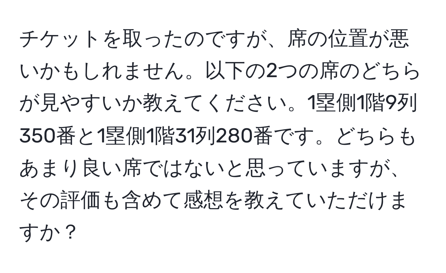 チケットを取ったのですが、席の位置が悪いかもしれません。以下の2つの席のどちらが見やすいか教えてください。1塁側1階9列350番と1塁側1階31列280番です。どちらもあまり良い席ではないと思っていますが、その評価も含めて感想を教えていただけますか？