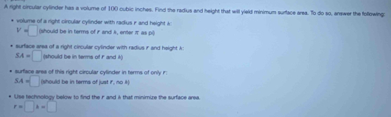 A right circular cylinder has a volume of 100 cubic inches. Find the radius and height that will yield minimum surface area. To do so, answer the following: 
volume of a right circular cylinder with radius r and height A :
V=□ (should be in terms of r and k, enter π as pi) 
surface area of a right circular cylinder with radius r and height k :
SA=□ (should be in terms of and A) 
surface area of this right circular cylinder in terms of only r :
SA=□ (should be in terms of just I, no k) 
Use technology below to find the rand & that minimize the surface area.
r=□ h=□