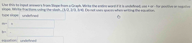 Use this to input answers from Slope from a Graph. Write the entire word if it is undefned, use + or - for positive or negative 
slope. Write fractions using the slash... (1/2,2/3,3/4). Do not uses spaces when writing the equation. 
type slope undefned □
m=□ +
b=-
equation: undefned □ 