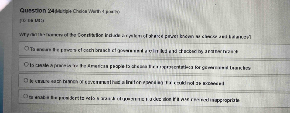 Question 24(Multiple Choice Worth 4 points)
(02.06 MC)
Why did the framers of the Constitution include a system of shared power known as checks and balances?
To ensure the powers of each branch of government are limited and checked by another branch
to create a process for the American people to choose their representatives for government branches
to ensure each branch of government had a limit on spending that could not be exceeded
to enable the president to veto a branch of government's decision if it was deemed inappropriate