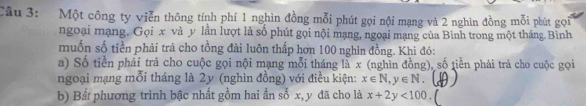 Một công ty viễn thông tính phí 1 nghìn đồng mỗi phút gọi nội mạng và 2 nghìn đồng mỗi phút gọi
ngoại mạng, Gọi x và y lần lượt là số phút gọi nội mạng, ngoại mạng của Bình trong một tháng.Bình
muốn số tiền phải trả cho tồng đài luôn thấp hơn 100 nghìn đồng. Khi đó:
a) Số tiền phải trả cho cuộc gọi nội mạng mỗi tháng là x (nghìn đồng), số tiền phải trả cho cuộc gọi
ngoại mạng mỗi tháng là 2y (nghìn đồng) với điều kiện: x∈ N, y∈ N. 
b) Bất phương trình bậc nhất gồm hai ẩn số x, y đã cho là x+2y<100</tex>