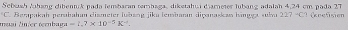 Sebuah lubang dibentuk pada lembaran tembaga, diketahui diameter lubang adalah 4,24 cm pada 27°C. Berapakah perubahan diameter lubang jika lembaran dipanaskan hingga suhu 227°C ? (koefisien 
muai linier tembaga =1,7* 10^(-5)K^(-1).