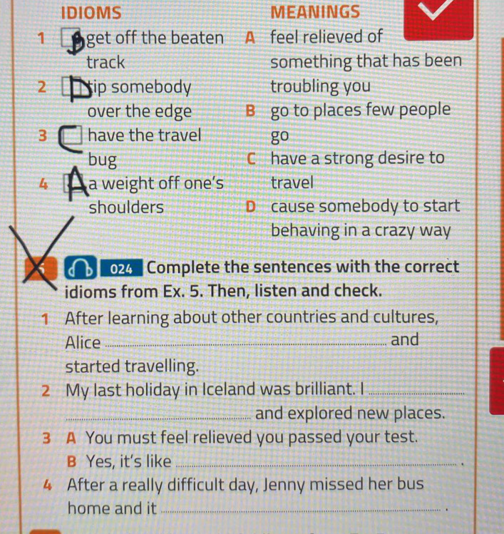 IDIOMS MEANINGS 
1 get off the beaten A feel relieved of 
track something that has been 
2 ip somebody troubling you 
over the edge B go to places few people 
3 have the travel go 
bug C have a strong desire to 
4 a weight off one’s travel 
shoulders D cause somebody to start 
behaving in a crazy way 
024 Complete the sentences with the correct 
idioms from Ex. 5. Then, listen and check. 
1 After learning about other countries and cultures, 
Alice _and 
started travelling. 
2 My last holiday in Iceland was brilliant. I_ 
_and explored new places. 
3 A You must feel relieved you passed your test. 
B Yes, it's like_ 
. 
4 After a really difficult day, Jenny missed her bus 
home and it_ .