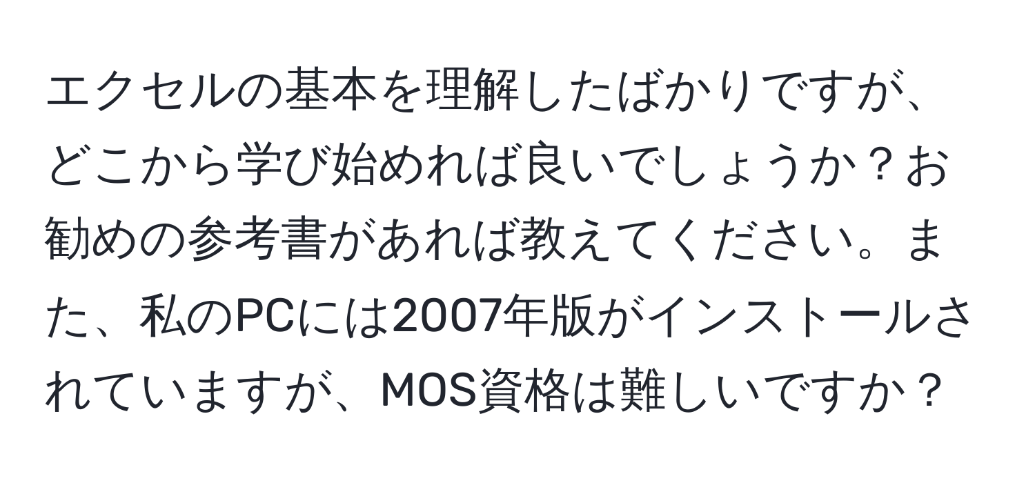 エクセルの基本を理解したばかりですが、どこから学び始めれば良いでしょうか？お勧めの参考書があれば教えてください。また、私のPCには2007年版がインストールされていますが、MOS資格は難しいですか？